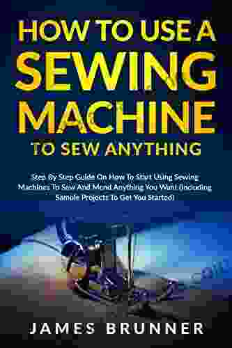 How To Use A Sewing Machine To Sew Anything: Step By Step Guide On How To Start Using Sewing Machines To Sew And Mend Anything You Want (Including Sample Projects To Get You Started)