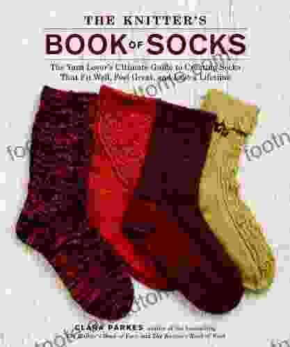 The Knitter S Of Socks: The Yarn Lover S Ultimate Guide To Creating Socks That Fit Well Feel Great And Last A Lifetime