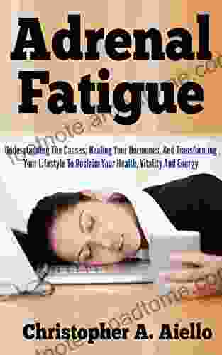 Adrenal Fatigue: Understanding The Causes Healing Your Hormones And Transforming Your Lifestyle To Reclaim Your Health Vitality And Energy