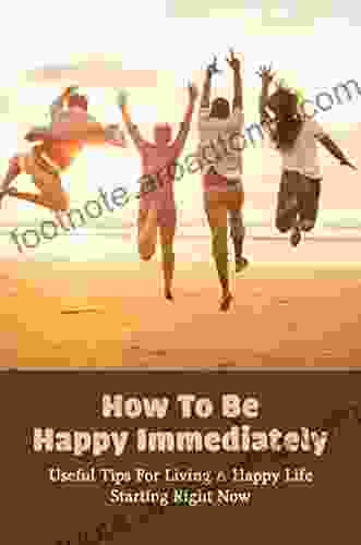 How To Be Happy Immediately: Useful Tips For Living A Happy Life Starting Right Now