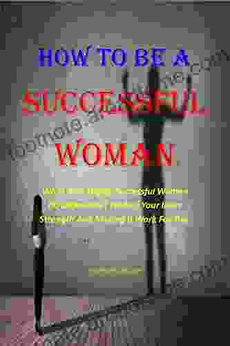 HOW TO BE A SUCCESSFUL WOMAN: What Does Highly Successful Women Do Differently? Finding Your Inner Strength And Making It Work For You